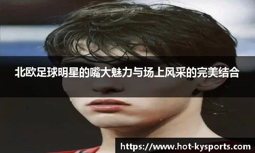 北欧足球明星的嘴大魅力与场上风采的完美结合